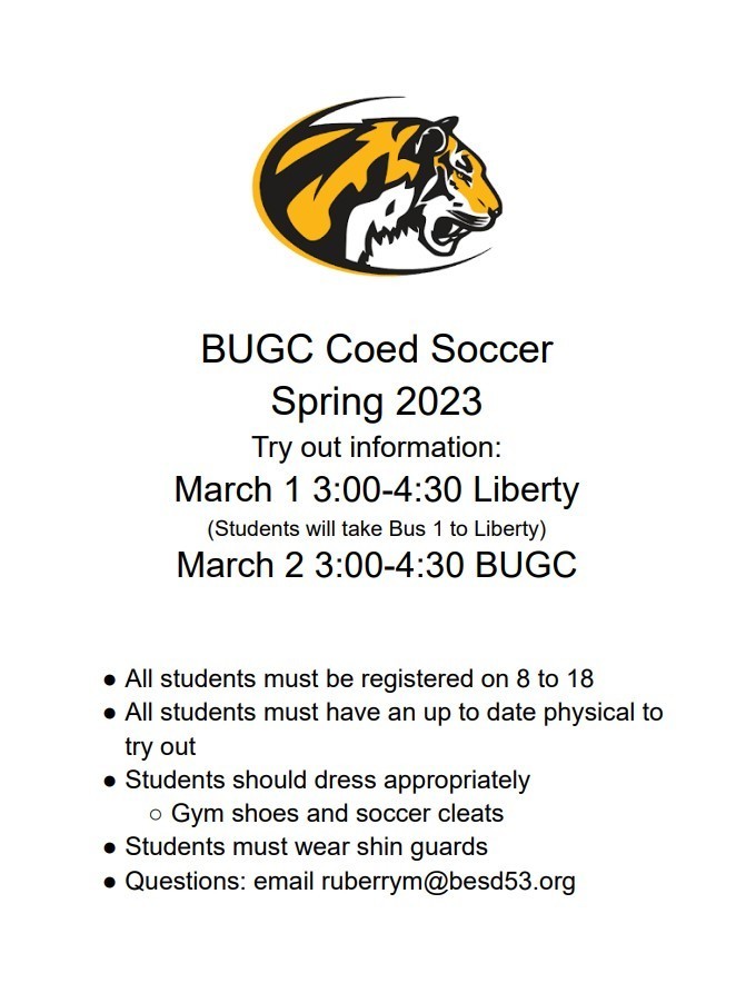 BUGC Coed Soccer Spring 2023 Try out information: March 1 3:00-4:30 Liberty (Students will take Bus 1 to Liberty)  March 2 3:00-4:30 BUGC   All students must be registered on 8 to 18 All students must have an up to date physical to try out Students should dress appropriately Gym shoes and soccer cleats Students must wear shin guards Questions: email ruberrym@besd53.org